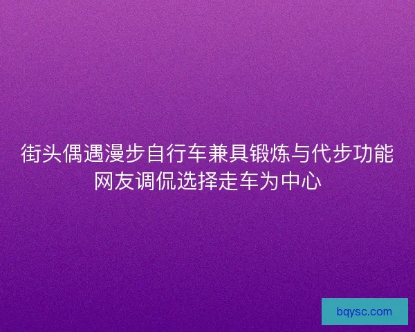 街头偶遇漫步自行车兼具锻炼与代步功能网友调侃选择走车为中心