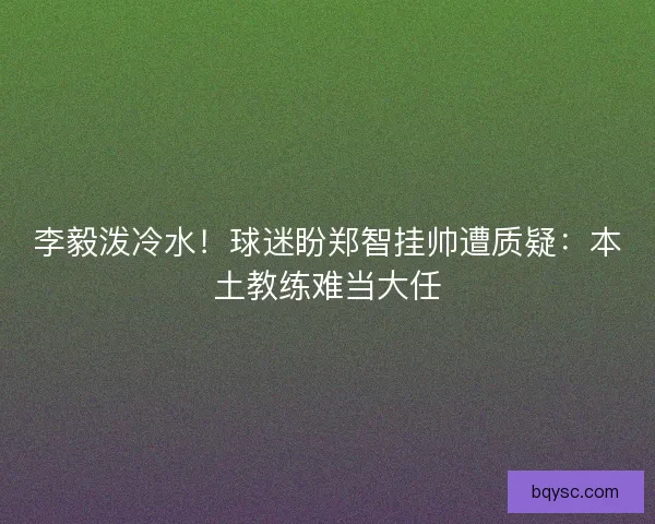 李毅泼冷水！球迷盼郑智挂帅遭质疑：本土教练难当大任