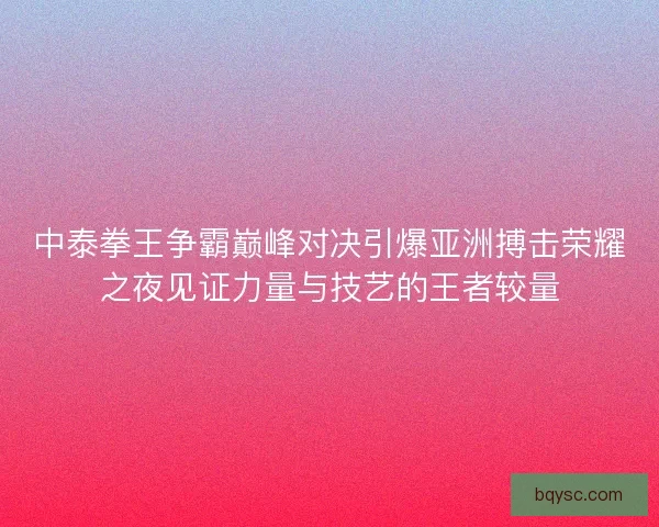 中泰拳王争霸巅峰对决引爆亚洲搏击荣耀之夜见证力量与技艺的王者较量