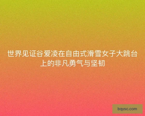 世界见证谷爱凌在自由式滑雪女子大跳台上的非凡勇气与坚韧