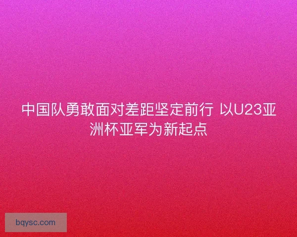 中国队勇敢面对差距坚定前行 以U23亚洲杯亚军为新起点