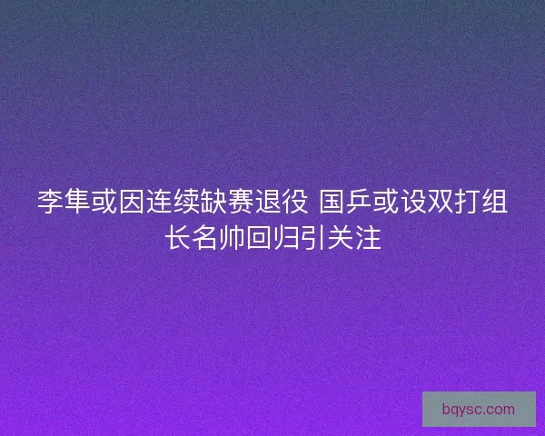 李隼或因连续缺赛退役 国乒或设双打组长名帅回归引关注