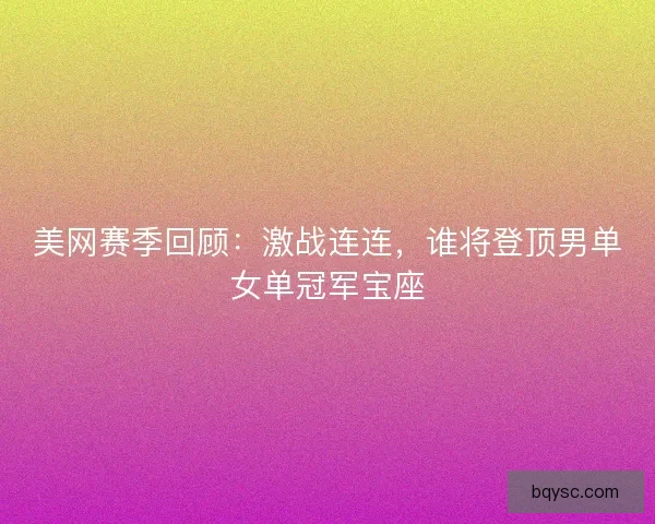 美网赛季回顾：激战连连，谁将登顶男单女单冠军宝座