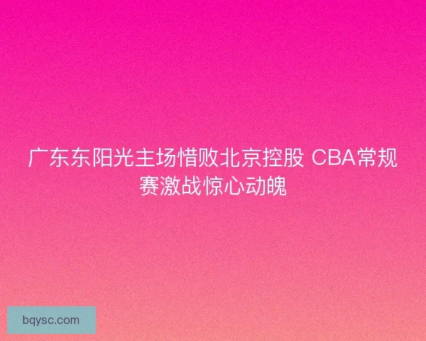 广东东阳光主场惜败北京控股 CBA常规赛激战惊心动魄 广东东阳光主场惜败北京控股 CBA常规赛激战惊心动魄