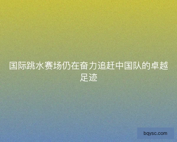 国际跳水赛场仍在奋力追赶中国队的卓越足迹