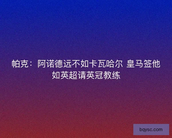 帕克：阿诺德远不如卡瓦哈尔 皇马签他如英超请英冠教练