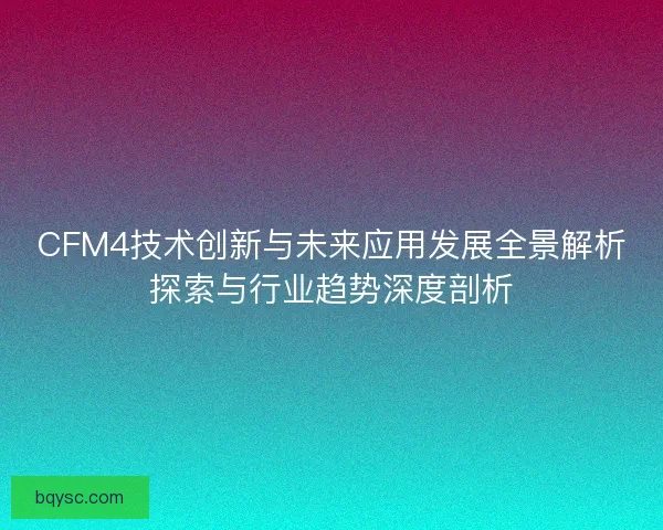 CFM4技术创新与未来应用发展全景解析探索与行业趋势深度剖析