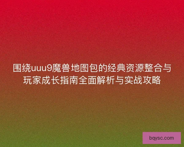 围绕uuu9魔兽地图包的经典资源整合与玩家成长指南全面解析与实战攻略
