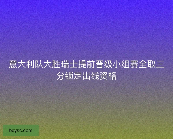 意大利队大胜瑞士提前晋级小组赛全取三分锁定出线资格