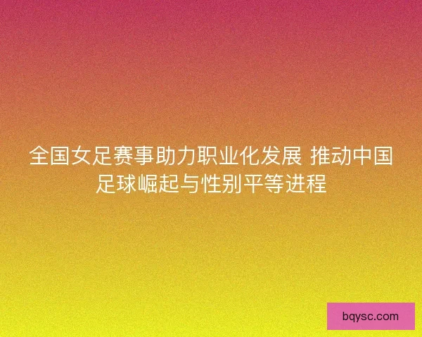 全国女足赛事助力职业化发展 推动中国足球崛起与性别平等进程