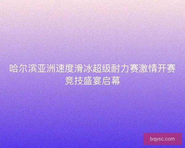 哈尔滨亚洲速度滑冰超级耐力赛激情开赛竞技盛宴启幕