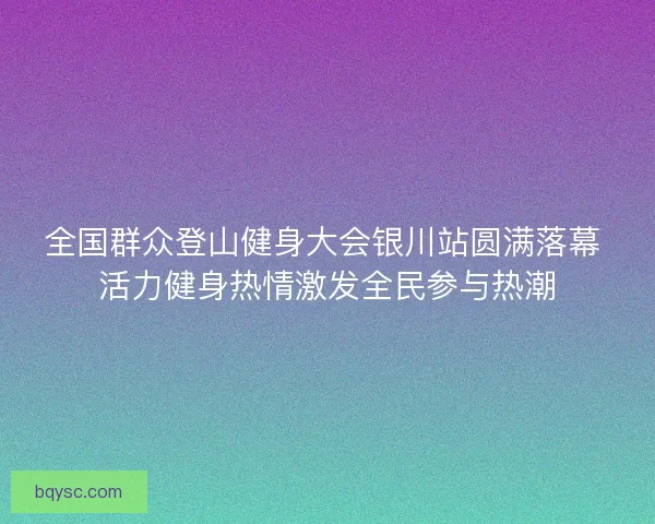 全国群众登山健身大会银川站圆满落幕 活力健身热情激发全民参与热潮