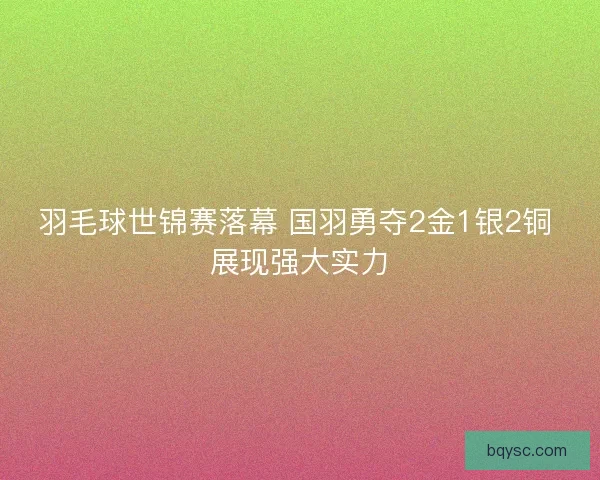 羽毛球世锦赛落幕 国羽勇夺2金1银2铜 展现强大实力