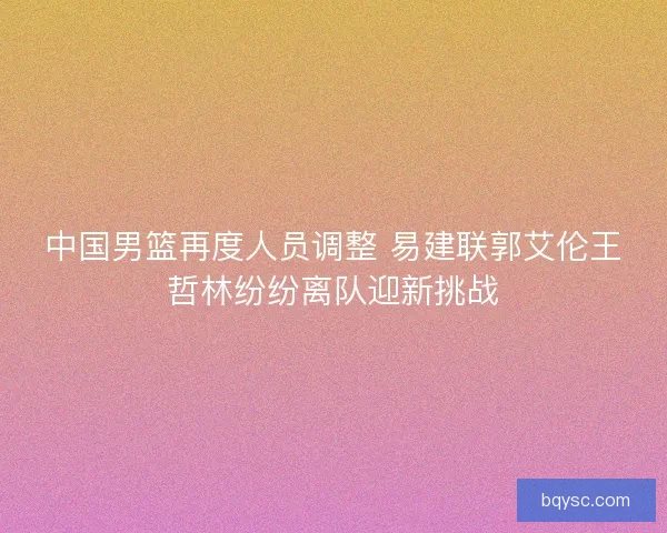 中国男篮再度人员调整 易建联郭艾伦王哲林纷纷离队迎新挑战