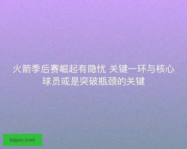火箭季后赛崛起有隐忧 关键一环与核心球员或是突破瓶颈的关键