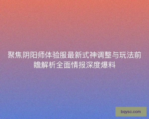 聚焦阴阳师体验服最新式神调整与玩法前瞻解析全面情报深度爆料