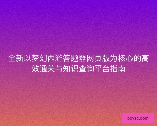 全新以梦幻西游答题器网页版为核心的高效通关与知识查询平台指南