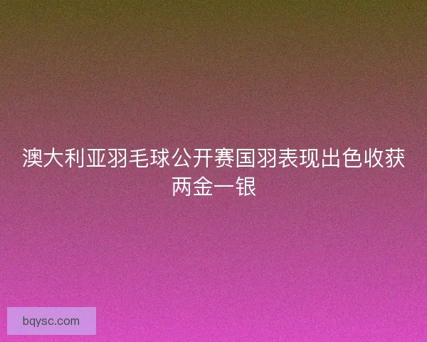澳大利亚羽毛球公开赛国羽表现出色收获两金一银