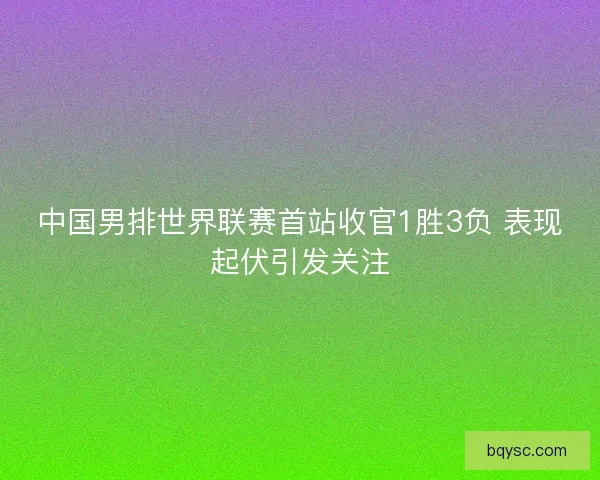 中国男排世界联赛首站收官1胜3负 表现起伏引发关注