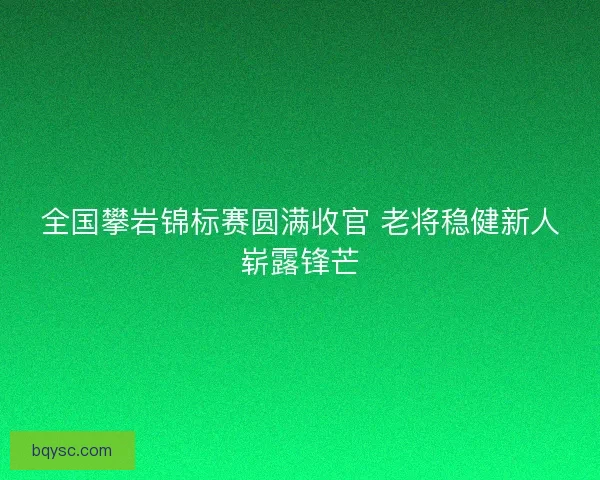 全国攀岩锦标赛圆满收官 老将稳健新人崭露锋芒