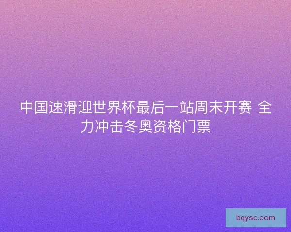 中国速滑迎世界杯最后一站周末开赛 全力冲击冬奥资格门票