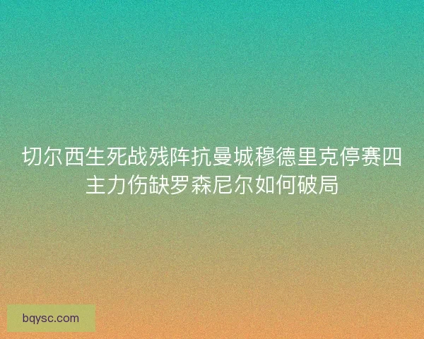 切尔西生死战残阵抗曼城穆德里克停赛四主力伤缺罗森尼尔如何破局