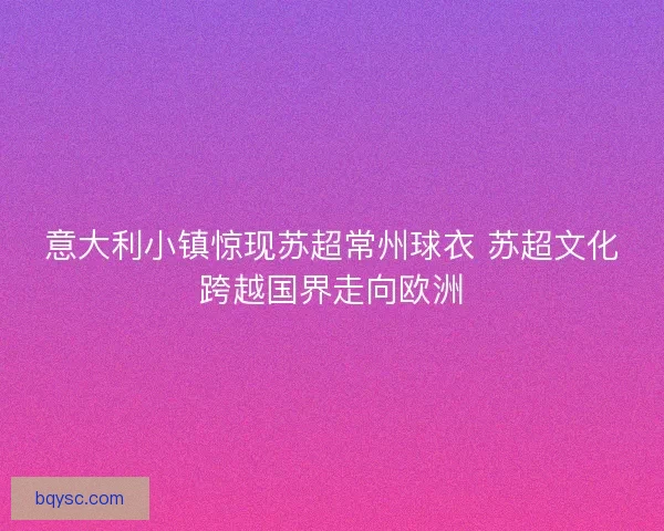 意大利小镇惊现苏超常州球衣 苏超文化跨越国界走向欧洲